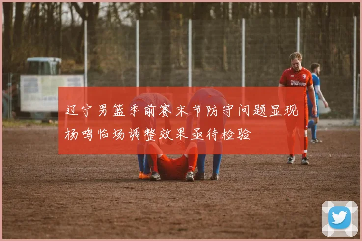 辽宁男篮季前赛末节防守问题显现杨鸣临场调整效果亟待检验