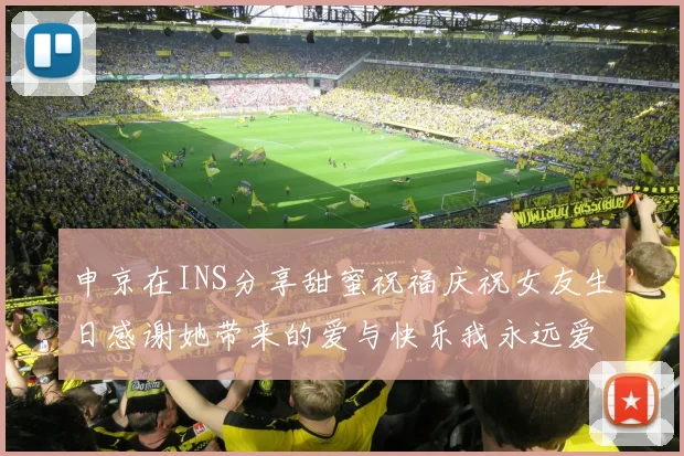 申京在INS分享甜蜜祝福庆祝女友生日感谢她带来的爱与快乐我永远爱你