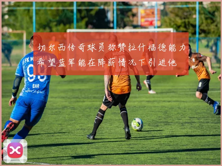 切尔西传奇球员称赞拉什福德能力希望蓝军能在降薪情况下引进他