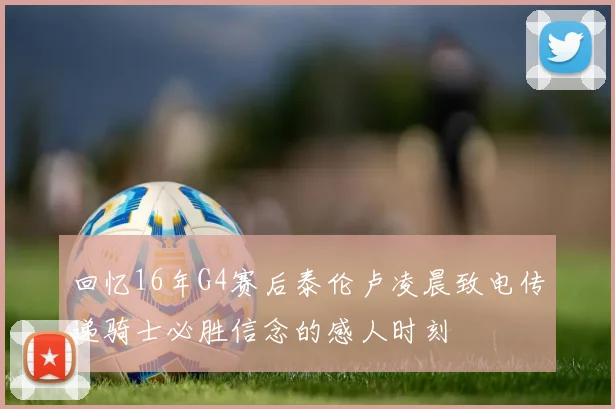 回忆16年G4赛后泰伦卢凌晨致电传递骑士必胜信念的感人时刻