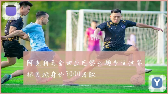 阿克利乌舍回应巴黎兴趣专注世界杯目标身价5000万欧