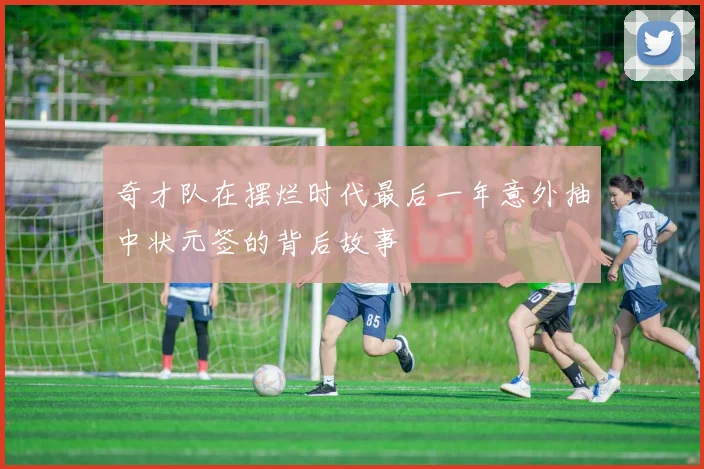 奇才队在摆烂时代最后一年意外抽中状元签的背后故事