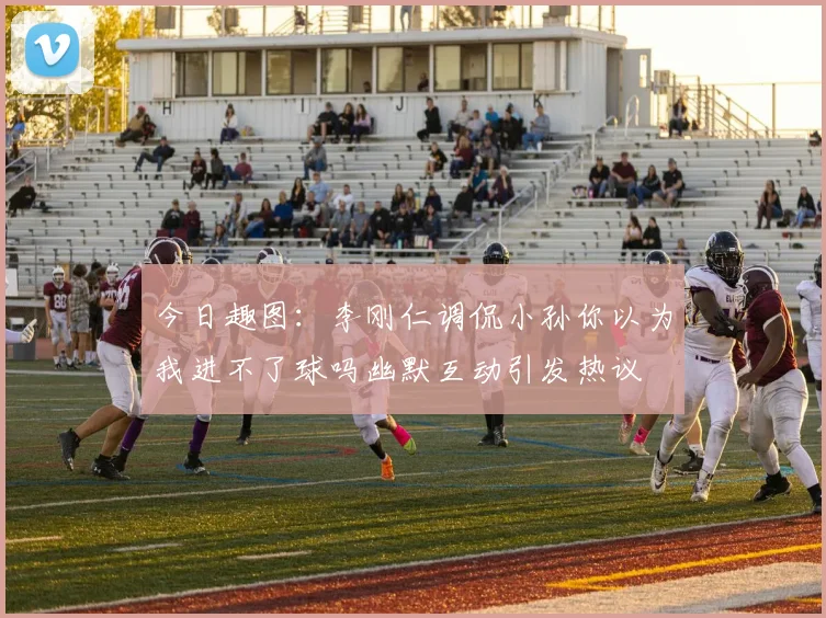 今日趣图：李刚仁调侃小孙你以为我进不了球吗幽默互动引发热议