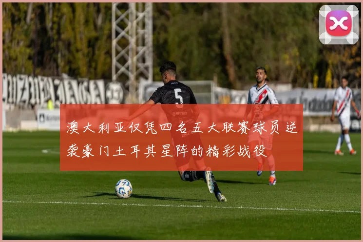 澳大利亚仅凭四名五大联赛球员逆袭豪门土耳其星阵的精彩战役