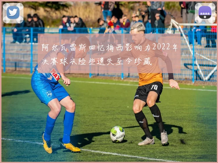 阿尔瓦雷斯回忆梅西影响力2022年决赛球衣险些遗失至今珍藏