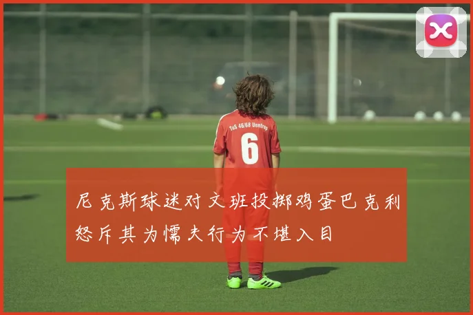 尼克斯球迷对文班投掷鸡蛋巴克利怒斥其为懦夫行为不堪入目