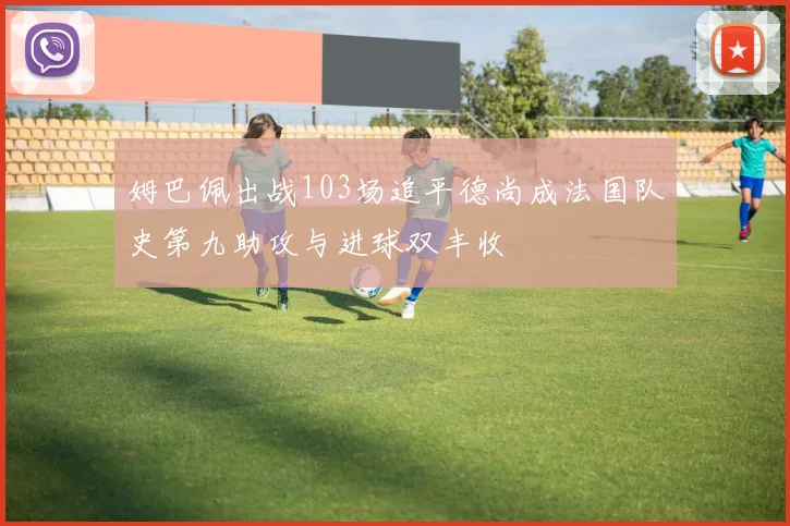 姆巴佩出战103场追平德尚成法国队史第九助攻与进球双丰收