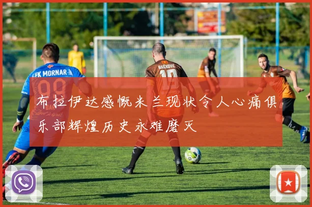 布拉伊达感慨米兰现状令人心痛俱乐部辉煌历史永难磨灭