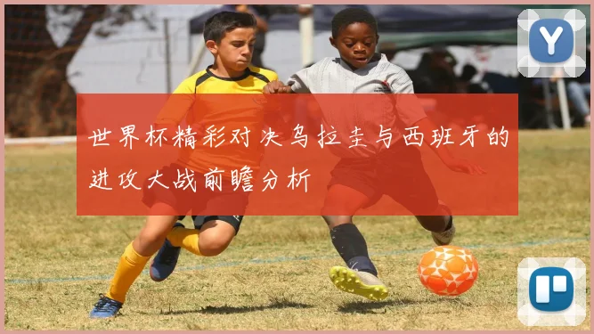 世界杯精彩对决乌拉圭与西班牙的进攻大战前瞻分析