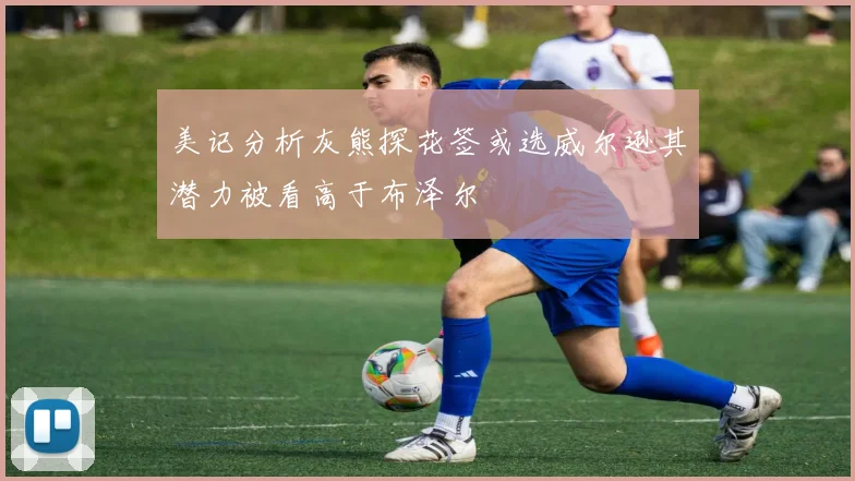 美记分析灰熊探花签或选威尔逊其潜力被看高于布泽尔