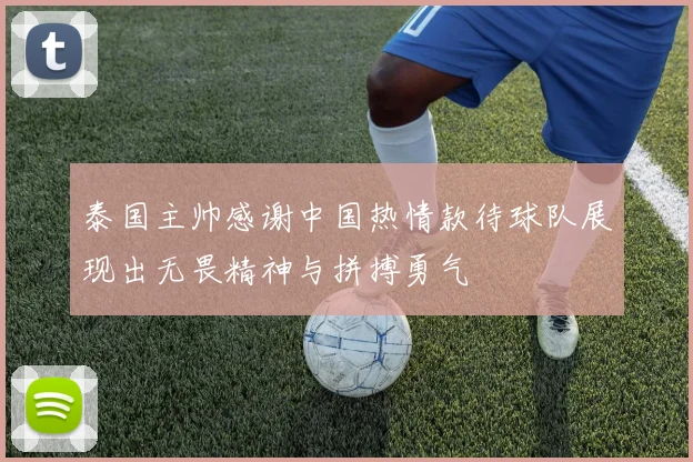 泰国主帅感谢中国热情款待球队展现出无畏精神与拼搏勇气