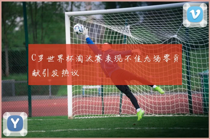 C罗世界杯淘汰赛表现不佳九场零贡献引发热议