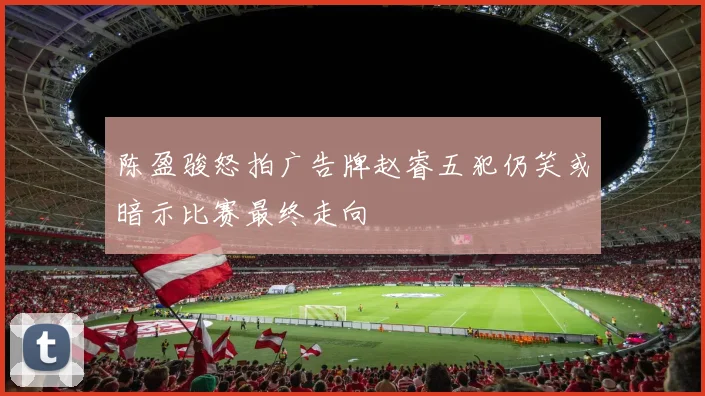 陈盈骏怒拍广告牌赵睿五犯仍笑或暗示比赛最终走向