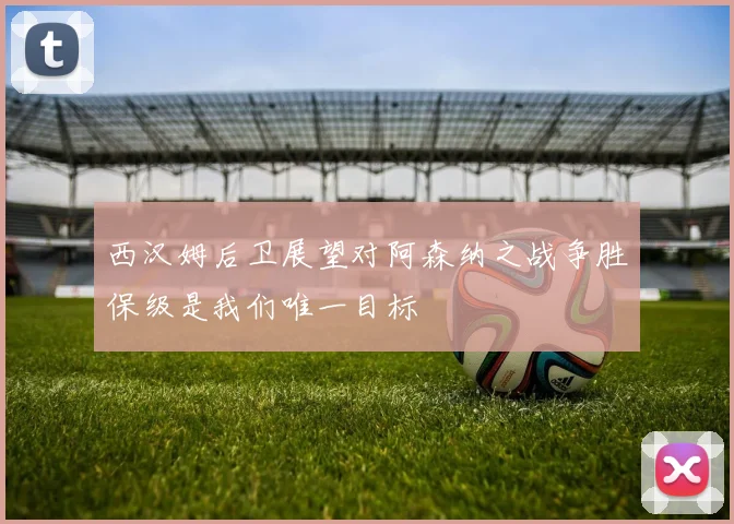 西汉姆后卫展望对阿森纳之战争胜保级是我们唯一目标