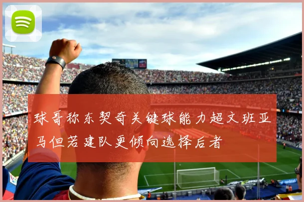 球哥称东契奇关键球能力超文班亚马但若建队更倾向选择后者