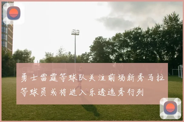 勇士雷霆等球队关注前场新秀马拉等球员或将进入乐透选秀行列