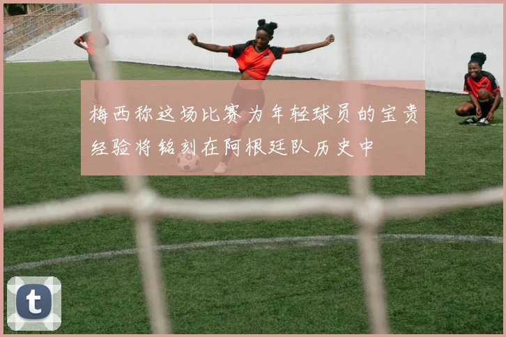 梅西称这场比赛为年轻球员的宝贵经验将铭刻在阿根廷队历史中