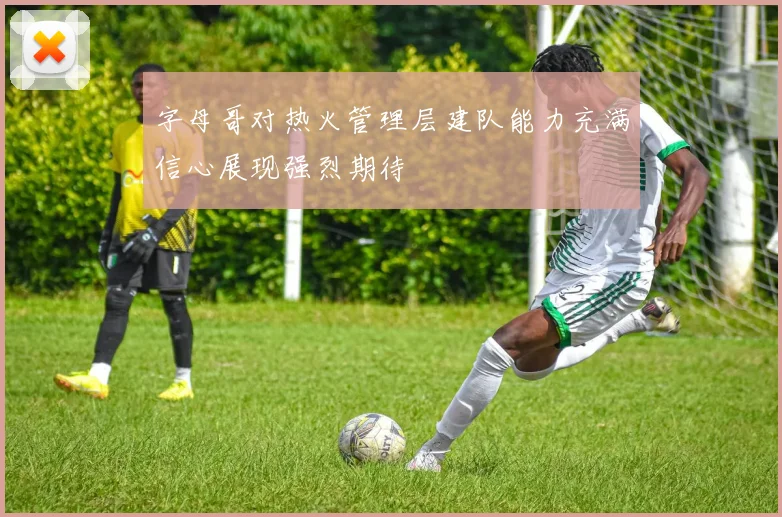 字母哥对热火管理层建队能力充满信心展现强烈期待