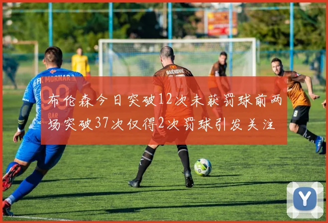 布伦森今日突破12次未获罚球前两场突破37次仅得2次罚球引发关注