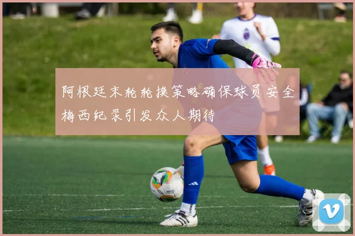 阿根廷末轮轮换策略确保球员安全梅西纪录引发众人期待