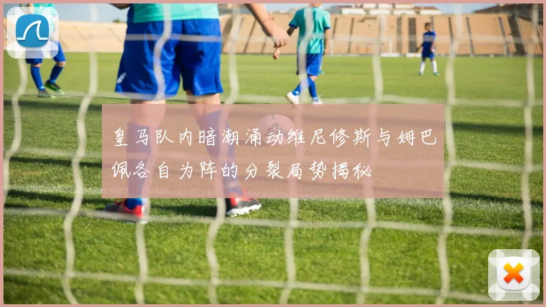 皇马队内暗潮涌动维尼修斯与姆巴佩各自为阵的分裂局势揭秘
